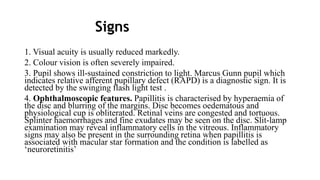 Signs
1. Visual acuity is usually reduced markedly.
2. Colour vision is often severely impaired.
3. Pupil shows ill-sustained constriction to light. Marcus Gunn pupil which
indicates relative afferent pupillary defect (RAPD) is a diagnostic sign. It is
detected by the swinging flash light test .
4. Ophthalmoscopic features. Papillitis is characterised by hyperaemia of
the disc and blurring of the margins. Disc becomes oedematous and
physiological cup is obliterated. Retinal veins are congested and tortuous.
Splinter haemorrhages and fine exudates may be seen on the disc. Slit-lamp
examination may reveal inflammatory cells in the vitreous. Inflammatory
signs may also be present in the surrounding retina when papillitis is
associated with macular star formation and the condition is labelled as
‘neuroretinitis’
 