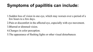 Symptoms of papillitis can include:
1.Sudden loss of vision in one eye, which may worsen over a period of a
few hours to a few days.
2.Pain or discomfort in the affected eye, especially with eye movement.
3.Blurred or dimmed vision.
4.Changes in color perception.
5.The appearance of flashing lights or other visual disturbances
 