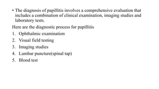 • The diagnosis of papillitis involves a comprehensive evaluation that
includes a combination of clinical examination, imaging studies and
laboratory tests.
Here are the diagnostic process for papillitis
1. Ophthalmic examination
2. Visual field testing
3. Imaging studies
4. Lumbar puncture(spinal tap)
5. Blood test
 
