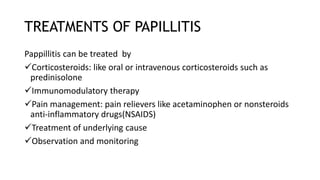 TREATMENTS OF PAPILLITIS
Pappillitis can be treated by
Corticosteroids: like oral or intravenous corticosteroids such as
predinisolone
Immunomodulatory therapy
Pain management: pain relievers like acetaminophen or nonsteroids
anti-inflammatory drugs(NSAIDS)
Treatment of underlying cause
Observation and monitoring
 