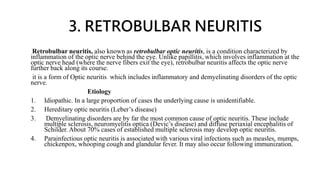 3. RETROBULBAR NEURITIS
Retrobulbar neuritis, also known as retrobulbar optic neuritis, is a condition characterized by
inflammation of the optic nerve behind the eye. Unlike papillitis, which involves inflammation at the
optic nerve head (where the nerve fibers exit the eye), retrobulbar neuritis affects the optic nerve
further back along its course.
it is a form of Optic neuritis which includes inflammatory and demyelinating disorders of the optic
nerve.
Etiology
1. Idiopathic. In a large proportion of cases the underlying cause is unidentifiable.
2. Hereditary optic neuritis (Leber’s disease)
3. Demyelinating disorders are by far the most common cause of optic neuritis. These include
multiple sclerosis, neuromyelitis optica (Devic’s disease) and diffuse periaxial encephalitis of
Schilder. About 70% cases of established multiple sclerosis may develop optic neuritis.
4. Parainfectious optic neuritis is associated with various viral infections such as measles, mumps,
chickenpox, whooping cough and glandular fever. It may also occur following immunization.
 