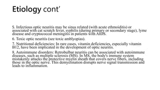 Etiology cont’
5. Infectious optic neuritis may be sinus related (with acute ethmoiditis) or
associated with cat scratch fever, syphilis (during primary or secondary stage), lyme
disease and cryptococcal meningitis in patients with AIDS.
6. Toxic optic neuritis (see toxic amblyopias).
7. Nutritional deficiencies: In rare cases, vitamin deficiencies, especially vitamin
B12, have been implicated in the development of optic neuritis.
8. Autoimmune disorders: Retrobulbar neuritis can be associated with autoimmune
diseases, such as multiple sclerosis (MS). In MS, the body's immune system
mistakenly attacks the protective myelin sheath that covers nerve fibers, including
those in the optic nerve. This demyelination disrupts nerve signal transmission and
leads to inflammation.
 