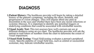 DIAGNOSIS
1.Patient History: The healthcare provider will begin by taking a detailed
history of the patient's symptoms, including the onset, duration, and
progression of vision changes. They will inquire about any pain or
discomfort in the eyes and whether there have been any recent infections or
systemic illnesses. It is important to identify any potential triggers or
underlying conditions that could be associated with retrobulbar neuritis.
2.Visual Acuity Test: This test assesses how well a person can see at
different distances using an eye chart. The healthcare provider will ask the
patient to read letters or numbers from the chart to determine the extent of
visual impairment.
3.Visual Field Testing: Visual field testing evaluates a person's peripheral
vision. Specific patterns of visual field loss, such as central or cecocentral
scotomas, may indicate retrobulbar neuritis.
 