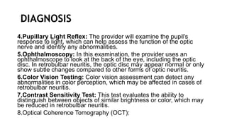 DIAGNOSIS
4.Pupillary Light Reflex: The provider will examine the pupil's
response to light, which can help assess the function of the optic
nerve and identify any abnormalities.
5.Ophthalmoscopy: In this examination, the provider uses an
ophthalmoscope to look at the back of the eye, including the optic
disc. In retrobulbar neuritis, the optic disc may appear normal or only
show subtle changes compared to other forms of optic neuritis.
6.Color Vision Testing: Color vision assessment can detect any
abnormalities in color perception, which may be affected in cases of
retrobulbar neuritis.
7.Contrast Sensitivity Test: This test evaluates the ability to
distinguish between objects of similar brightness or color, which may
be reduced in retrobulbar neuritis.
8.Optical Coherence Tomography (OCT):
 
