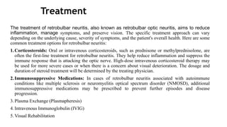 Treatment
The treatment of retrobulbar neuritis, also known as retrobulbar optic neuritis, aims to reduce
inflammation, manage symptoms, and preserve vision. The specific treatment approach can vary
depending on the underlying cause, severity of symptoms, and the patient's overall health. Here are some
common treatment options for retrobulbar neuritis:
1.Corticosteroids: Oral or intravenous corticosteroids, such as prednisone or methylprednisolone, are
often the first-line treatment for retrobulbar neuritis. They help reduce inflammation and suppress the
immune response that is attacking the optic nerve. High-dose intravenous corticosteroid therapy may
be used for more severe cases or when there is a concern about visual deterioration. The dosage and
duration of steroid treatment will be determined by the treating physician.
2.Immunosuppressive Medications: In cases of retrobulbar neuritis associated with autoimmune
conditions like multiple sclerosis or neuromyelitis optical spectrum disorder (NMOSD), additional
immunosuppressive medications may be prescribed to prevent further episodes and disease
progression.
3.Plasma Exchange (Plasmapheresis)
4.Intravenous Immunoglobulin (IVIG)
5.Visual Rehabilitation
 