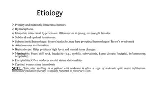 Etiology
 Primary and metastatic intracranial tumors.
 Hydrocephalus.
 Idiopathic intracranial hypertension: Often occurs in young, overweight females.
 Subdural and epidural hematomas.
 Subarachnoid hemorrhage: Severe headache, may have preretinal hemorrhages (Terson’s syndrome)
 Arteriovenous malformation.
 Brain abscess: Often produces high fever and mental status changes.
 Meningitis: Fever, stiff neck, headache (e.g., syphilis, tuberculosis, Lyme disease, bacterial, inflammatory,
neoplastic).
 Encephalitis: Often produces mental status abnormalities
 Cerebral venous sinus thrombosis
NOTE: Optic disc swelling in a patient with leukemia is often a sign of leukemic optic nerve infiltration.
Immediate radiation therapy is usually required to preserve vision.
 