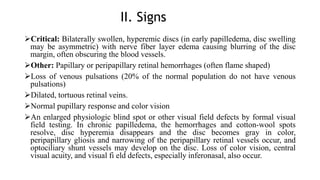 II. Signs
Critical: Bilaterally swollen, hyperemic discs (in early papilledema, disc swelling
may be asymmetric) with nerve fiber layer edema causing blurring of the disc
margin, often obscuring the blood vessels.
Other: Papillary or peripapillary retinal hemorrhages (often flame shaped)
Loss of venous pulsations (20% of the normal population do not have venous
pulsations)
Dilated, tortuous retinal veins.
Normal pupillary response and color vision
An enlarged physiologic blind spot or other visual field defects by formal visual
field testing. In chronic papilledema, the hemorrhages and cotton-wool spots
resolve, disc hyperemia disappears and the disc becomes gray in color,
peripapillary gliosis and narrowing of the peripapillary retinal vessels occur, and
optociliary shunt vessels may develop on the disc. Loss of color vision, central
visual acuity, and visual fi eld defects, especially inferonasal, also occur.
 