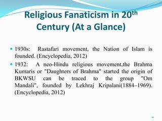 Religious Fanaticism in 20th
        Century (At a Glance)

 1930s:    Rastafari movement, the Nation of Islam is
  founded. (Encyclopedia, 2012)
 1932: A neo-Hindu religious movement,the Brahma
  Kumaris or "Daughters of Brahma" started the origin of
  BKWSU can be traced to the group "Om
  Mandali", founded by Lekhraj Kripalani(1884–1969).
  (Encyclopedia, 2012)



                                                       10
 