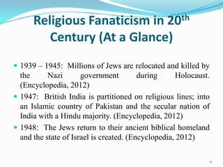 Religious Fanaticism in 20th
         Century (At a Glance)
 1939 – 1945: Millions of Jews are relocated and killed by
  the      Nazi       government         during     Holocaust.
  (Encyclopedia, 2012)
 1947: British India is partitioned on religious lines; into
  an Islamic country of Pakistan and the secular nation of
  India with a Hindu majority. (Encyclopedia, 2012)
 1948: The Jews return to their ancient biblical homeland
  and the state of Israel is created. (Encyclopedia, 2012)

                                                             11
 