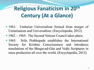 Religious Fanaticism in 20th
         Century (At a Glance)
 1961:    Unitarian Universalism formed from merger of
  Unitarianism and Universalism. (Encyclopedia, 2012)
 1962 – 1965: The Second Vatican Council takes place.
 1965: Srila Prabhupada establishes the International
  Society for Krishna Consciousness and introduces
  translations of the Bhagavad-Gita and Vedic Scriptures in
  mass production all over the world. (Encyclopedia, 2012)



                                                          12
 