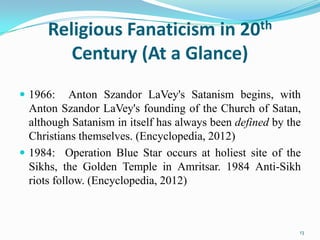 Religious Fanaticism in 20th
         Century (At a Glance)
 1966:     Anton Szandor LaVey's Satanism begins, with
  Anton Szandor LaVey's founding of the Church of Satan,
  although Satanism in itself has always been defined by the
  Christians themselves. (Encyclopedia, 2012)
 1984: Operation Blue Star occurs at holiest site of the
  Sikhs, the Golden Temple in Amritsar. 1984 Anti-Sikh
  riots follow. (Encyclopedia, 2012)



                                                           13
 