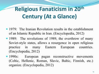 Religious Fanaticism in 20th
         Century (At a Glance)
 1979: The Iranian Revolution results in the establishment
  of an Islamic Republic in Iran. (Encyclopedia, 2012)
 1989: The revolutions of 1989, the overthrow of many
  Soviet-style states, allows a resurgence in open religious
  practice in many Eastern European countries.
  (Encyclopedia, 2012)
 1990s:     European pagan reconstructive movements
  (Celtic, Hellenic, Roman, Slavic, Baltic, Finnish, etc.)
  organize. (Encyclopedia, 2012)
                                                           14
 