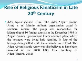 Rise of Religious Fanaticism in Late
            20th Century
 Aden-Abyan Islamic Army: The Aden-Abyan Islamic
 Army is an Islamist militant organization based in
 southern Yemen. The group was responsible for
 kidnapping of 16 foreign tourists in the December 1998 in
 Abyan. Yemeni government forces attacked place where
 the hostages were being held resulting in four of the
 hostages being killed while the remainder were freed. The
 Aden-Abyan Islamic Army was also believed to have been
 involved in the 2000 USS Cole bombing in
 Aden.(Encarta, 2012)
                                                         15
 