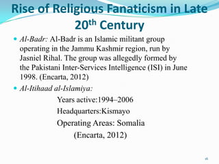 Rise of Religious Fanaticism in Late
            20 th Century
 Al-Badr: Al-Badr is an Islamic militant group
  operating in the Jammu Kashmir region, run by
  Jasniel Rihal. The group was allegedly formed by
  the Pakistani Inter-Services Intelligence (ISI) in June
  1998. (Encarta, 2012)
 Al-Itihaad al-Islamiya:
              Years active:1994–2006
              Headquarters:Kismayo
              Operating Areas: Somalia
                  (Encarta, 2012)

                                                            16
 