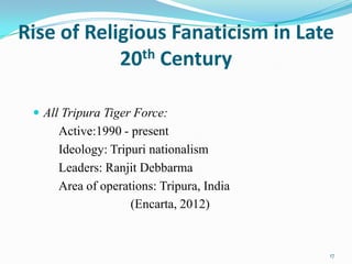Rise of Religious Fanaticism in Late
            20th Century

  All Tripura Tiger Force:
     Active:1990 - present
     Ideology: Tripuri nationalism
     Leaders: Ranjit Debbarma
     Area of operations: Tripura, India
                   (Encarta, 2012)


                                          17
 