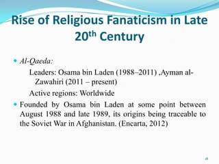 Rise of Religious Fanaticism in Late
            20th Century
 Al-Qaeda:
     Leaders: Osama bin Laden (1988–2011) ,Ayman al-
       Zawahiri (2011 – present)
     Active regions: Worldwide
 Founded by Osama bin Laden at some point between
  August 1988 and late 1989, its origins being traceable to
  the Soviet War in Afghanistan. (Encarta, 2012)



                                                          18
 