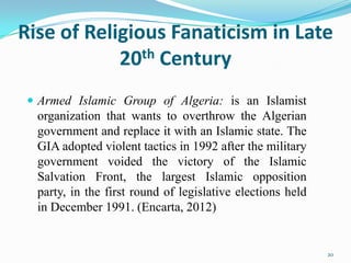 Rise of Religious Fanaticism in Late
            20th Century
  Armed Islamic Group of Algeria: is an Islamist
  organization that wants to overthrow the Algerian
  government and replace it with an Islamic state. The
  GIA adopted violent tactics in 1992 after the military
  government voided the victory of the Islamic
  Salvation Front, the largest Islamic opposition
  party, in the first round of legislative elections held
  in December 1991. (Encarta, 2012)


                                                            20
 