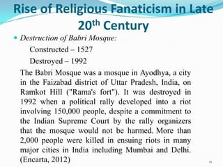 Rise of Religious Fanaticism in Late
            20 th Century
 Destruction of Babri Mosque:
    Constructed – 1527
    Destroyed – 1992
 The Babri Mosque was a mosque in Ayodhya, a city
 in the Faizabad district of Uttar Pradesh, India, on
 Ramkot Hill ("Rama's fort"). It was destroyed in
 1992 when a political rally developed into a riot
 involving 150,000 people, despite a commitment to
 the Indian Supreme Court by the rally organizers
 that the mosque would not be harmed. More than
 2,000 people were killed in ensuing riots in many
 major cities in India including Mumbai and Delhi.
 (Encarta, 2012)                                        21
 