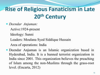 Rise of Religious Fanaticism in Late
            20th Century
 Deendar Anjuman:
   Active:1924-present
   Ideology: Sunni
   Leaders: Moulana Syed Siddique Hussain
   Area of operations: India
 Deendar Anjuman is an Islamic organization based in
  Hyderabad, India. It is a banned terrorist organization in
  India since 2001. This organization believes the preaching
  of Islam among the non-Muslims through the grass-root
  level. (Encarta, 2012)
                                                           23
 