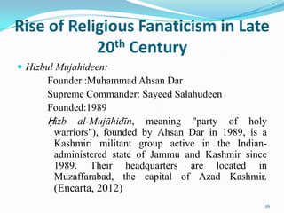 Rise of Religious Fanaticism in Late
            20th Century
 Hizbul Mujahideen:
      Founder :Muhammad Ahsan Dar
      Supreme Commander: Sayeed Salahudeen
      Founded:1989
      Ḥizb al-Mujāhidīn, meaning "party of holy
       warriors"), founded by Ahsan Dar in 1989, is a
       Kashmiri militant group active in the Indian-
       administered state of Jammu and Kashmir since
       1989. Their headquarters are located in
       Muzaffarabad, the capital of Azad Kashmir.
        (Encarta, 2012)
                                                    26
 
