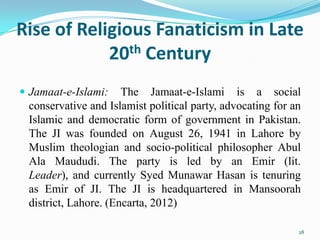 Rise of Religious Fanaticism in Late
            20th Century
 Jamaat-e-Islami:    The Jamaat-e-Islami is a social
 conservative and Islamist political party, advocating for an
 Islamic and democratic form of government in Pakistan.
 The JI was founded on August 26, 1941 in Lahore by
 Muslim theologian and socio-political philosopher Abul
 Ala Maududi. The party is led by an Emir (lit.
 Leader), and currently Syed Munawar Hasan is tenuring
 as Emir of JI. The JI is headquartered in Mansoorah
 district, Lahore. (Encarta, 2012)

                                                            28
 