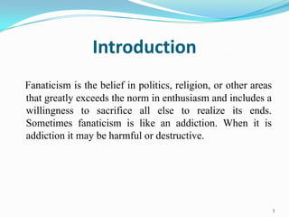 Introduction
Fanaticism is the belief in politics, religion, or other areas
that greatly exceeds the norm in enthusiasm and includes a
willingness to sacrifice all else to realize its ends.
Sometimes fanaticism is like an addiction. When it is
addiction it may be harmful or destructive.




                                                                 3
 