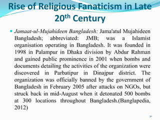 Rise of Religious Fanaticism in Late
            20 th Century

 Jamaat-ul-Mujahideen Bangladesh: Jama'atul Mujahideen
 Bangladesh; abbreviated: JMB; was a Islamist
 organisation operating in Bangladesh. It was founded in
 1998 in Palampur in Dhaka division by Abdur Rahman
 and gained public prominence in 2001 when bombs and
 documents detailing the activities of the organization were
 discovered in Parbatipur in Dinajpur district. The
 organization was officially banned by the government of
 Bangladesh in February 2005 after attacks on NGOs, but
 struck back in mid-August when it detonated 500 bombs
 at 300 locations throughout Bangladesh.(Banglapedia,
 2012)
                                                           30
 