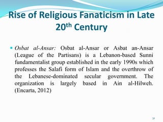 Rise of Religious Fanaticism in Late
            20th Century
 Osbat al-Ansar: Osbat al-Ansar or Asbat an-Ansar
 (League of the Partisans) is a Lebanon-based Sunni
 fundamentalist group established in the early 1990s which
 professes the Salafi form of Islam and the overthrow of
 the Lebanese-dominated secular government. The
 organization is largely based in Ain al-Hilweh.
 (Encarta, 2012)



                                                         32
 