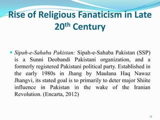 Rise of Religious Fanaticism in Late
            20th Century

 Sipah-e-Sahaba Pakistan: Sipah-e-Sahaba Pakistan (SSP)
 is a Sunni Deobandi Pakistani organization, and a
 formerly registered Pakistani political party. Established in
 the early 1980s in Jhang by Maulana Haq Nawaz
 Jhangvi, its stated goal is to primarily to deter major Shiite
 influence in Pakistan in the wake of the Iranian
 Revolution. (Encarta, 2012)


                                                              33
 