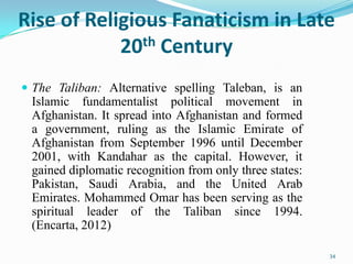 Rise of Religious Fanaticism in Late
            20 th Century


 The Taliban: Alternative spelling Taleban, is an
 Islamic fundamentalist political movement in
 Afghanistan. It spread into Afghanistan and formed
 a government, ruling as the Islamic Emirate of
 Afghanistan from September 1996 until December
 2001, with Kandahar as the capital. However, it
 gained diplomatic recognition from only three states:
 Pakistan, Saudi Arabia, and the United Arab
 Emirates. Mohammed Omar has been serving as the
 spiritual leader of the Taliban since 1994.
 (Encarta, 2012)

                                                         34
 