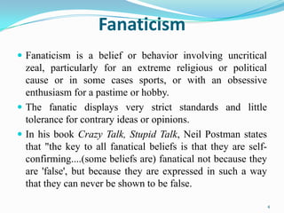 Fanaticism
 Fanaticism is a belief or behavior involving uncritical
  zeal, particularly for an extreme religious or political
  cause or in some cases sports, or with an obsessive
  enthusiasm for a pastime or hobby.
 The fanatic displays very strict standards and little
  tolerance for contrary ideas or opinions.
 In his book Crazy Talk, Stupid Talk, Neil Postman states
  that "the key to all fanatical beliefs is that they are self-
  confirming....(some beliefs are) fanatical not because they
  are 'false', but because they are expressed in such a way
  that they can never be shown to be false.

                                                                  4
 