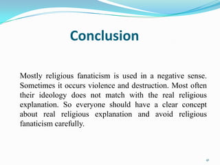 Conclusion

Mostly religious fanaticism is used in a negative sense.
Sometimes it occurs violence and destruction. Most often
their ideology does not match with the real religious
explanation. So everyone should have a clear concept
about real religious explanation and avoid religious
fanaticism carefully.



                                                       41
 