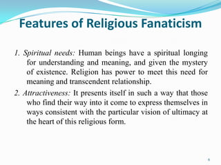 Features of Religious Fanaticism

1. Spiritual needs: Human beings have a spiritual longing
    for understanding and meaning, and given the mystery
    of existence. Religion has power to meet this need for
    meaning and transcendent relationship.
2. Attractiveness: It presents itself in such a way that those
    who find their way into it come to express themselves in
    ways consistent with the particular vision of ultimacy at
    the heart of this religious form.



                                                                 6
 