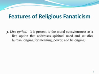 Features of Religious Fanaticism

3. Live option: It is present to the moral consciousness as a
    live option that addresses spiritual need and satisfies
    human longing for meaning, power, and belonging.




                                                                7
 
