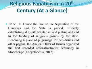 Religious Fanaticism in 20th
      Century (At a Glance)

 1905: In France the law on the Separation of the
 Churches and the State is passed, officially
 establishing it a state secularism and putting and end
 to the funding of religious groups by the state.
 Becoming a place of pilgrimage for neo-druids and
 other pagans, the Ancient Order of Druids organized
 the first recorded reconstructionist ceremony in
 Stonehenge.(Encyclopedia, 2012)



                                                          8
 