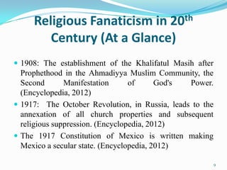 Religious Fanaticism in 20th
        Century (At a Glance)
 1908: The establishment of the Khalifatul Masih after
  Prophethood in the Ahmadiyya Muslim Community, the
  Second       Manifestation      of      God's Power.
  (Encyclopedia, 2012)
 1917: The October Revolution, in Russia, leads to the
  annexation of all church properties and subsequent
  religious suppression. (Encyclopedia, 2012)
 The 1917 Constitution of Mexico is written making
  Mexico a secular state. (Encyclopedia, 2012)

                                                          9
 