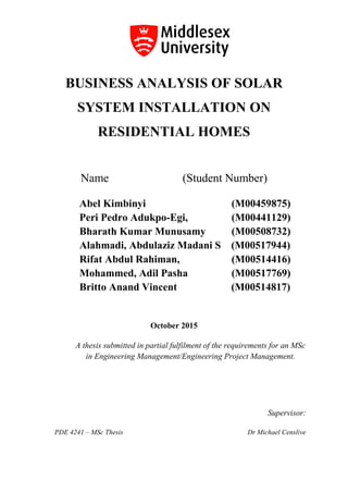 BUSINESS ANALYSIS OF SOLAR
SYSTEM INSTALLATION ON
RESIDENTIAL HOMES
Name (Student Number)
Abel Kimbinyi (M00459875)
Peri Pedro Adukpo-Egi, (M00441129)
Bharath Kumar Munusamy (M00508732)
Alahmadi, Abdulaziz Madani S (M00517944)
Rifat Abdul Rahiman, (M00514416)
Mohammed, Adil Pasha (M00517769)
Britto Anand Vincent (M00514817)
October 2015
A thesis submitted in partial fulfilment of the requirements for an MSc
in Engineering Management/Engineering Project Management.
Supervisor:
PDE 4241 – MSc Thesis Dr Michael Censlive
 