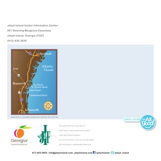 Jekyll Island Visitor Information Center

901 Downing Musgrove Causeway

Jekyll Island, Georgia 31527

(912) 635-­3636




                                             Savannah



     Jesup
                                                Atlantic
                                                 Ocean
           US341




    Brunswick                     Sea Island
                               St. Simons Island
                             Jekyll Island
             US 17

                             Cumberland Island

                     95




                          Jacksonville

  Jekyll Island is conveniently located a few miles from Exit 29 oﬀ I-95.
                                                                                                                                                                         it’s   ll
                                                                            The preservation and conservation of
                                                                                                                                                                  .com



                                                                                                                                                                         good
                                                                            Jekyll Island is made possible by the support

                                                                            of the Jekyll Island Foundation.

                                                                            For more information on how you can help, please

                                                                            call 912-635-4402 or jekyllislandfoundation.org.




                                  877-­453-­5955 l info@jekyllisland.com l jekyllisland.com                                    /jekyllisland l   /jekyll_island
 