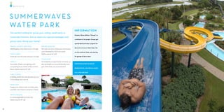 WAT E R F U N




     S U M M E R WAV E S
     WAT E R PA R K
                                                                                                           INFO RMATION
     The perfect setting for group your outing, small party or
                                                                                                           Summer Waves defines “Groups” as
     corporate function. Ask us about our special packages and
                                                                                                           a minimum of 20 people. Groups get
     group rates. Bring your family!
                                                                                                           special deals and rates, coupons for
     FRANTIC ATLANTIC WAVE POOL                            NATURE’S REVENGE
                                                                                                           discounts at Larry’s Giant Subs, the
     500,000 gallons of fun. Waves reach 2-4 . high.         e twists and turns of Hurricane and Tornado
                                                           curve downward for 330 . into a pool.           on-site sandwich shop, and catering
     TURTLE CREEK                                          (Riders must be 42” tall).
     A half mile river ride at the turtle pace of 3 mph.                                                   for groups of 50 or more.
                                                           SPLASH ZONE
     FORCE                                                 Get dunked by our giant bucket, downpour, or
     Twin slides, under and Lightning, send                take aim behind one of our kid-friendly water   FOR INFORMATION ON GROUP

     you spiraling down 150 feet in fully enclosed         guns. What be er way to beat the heat?
                                                                                                           RESERVATIONS AND SPECIAL RATES
      umes. (Riders must be 48” tall).
                                                                                                           CALL
     FLASH FLOODS
     A thrilling double-tube ride that takes you on a
     32-foot plunge into a run-out


     KIDDIE POOL
     Designed for children with two kiddie slides,
     waterfalls, water features and plenty of shade.


     PIRATE’S PASSAGE
     A 5-stories high thrill inner tube ride
     (Riders must be 48” tall).




16                                                                                                                                                17
 