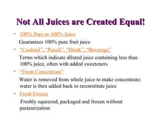 Not All Juices are Created Equal!Not All Juices are Created Equal!
• 100% Pure or 100% Juice
Guarantees 100% pure fruit juice
• “Cocktail”, “Punch”, “Drink”, “Beverage”
Terms which indicate diluted juice containing less than
100% juice, often with added sweeteners
• “From Concentrate”
Water is removed from whole juice to make concentrate;
water is then added back to reconstitute juice
• Fresh Frozen
Freshly squeezed, packaged and frozen without
pasteurization
 
