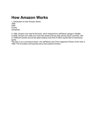 How Amazon Works
1. Introduction to How Amazon Works
1995
2006
country
companies

In 1995, Amazon.com sold its first book, which shipped from Jeff Bezos' garage in Seattle.
In 2006, Amazon.com sells a lot more than books and has sites serving seven countries, with
21 fulfillment centers around the globe totaling more than 9 million square feet of warehouse
space.
The story is an e-commerce dream, and Jeff Bezos was Time magazine's Person of the Year in
1999. The innovation and business savvy that sustains Amazon.
 