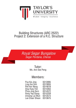 Building Structures (ARC 2522)
Project 2: Extension of a R.C. Structure
Royal Segar Bungalow
Segar Perdana, Cheras
Ms. Ann See Peng
Pua Kai Jing 0313995
Ling Hui Sim 0313855
Peh Ker Neng 0314619
Ong Huey Fen 0314263
Phua Jing Sern 0314572
Peng Yep Siang 0315259
Choong Lai Mun 0313573
Lee Chaer Shean 0313675
Members:
Tutor:
 