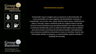 Empreender requer coragem para se aventurar no desconhecido. Os
riscos envolvidos em novos negócios são desafiadores. Começar a
empreender, com menor risco, requer dentre outras coisas, conhecimento
sobre o mercado, sobre o ambiente onde seu negócio estará inserido.
Uma ferramenta fantástica que possibilita decisões com menor incerteza
é a Pesquisa de Mercado, que é a coleta de informação junto ao público-
alvo, para orientar o processo de tomada de decisão, o planejamento
e/ou solucionar problemas reduzindo os riscos e a incerteza. A partir das
informações obtidas na pesquisa, o empreendedor poderá entender a
realidade do mercado.
GROUPBUSINESS GOLDEN
 