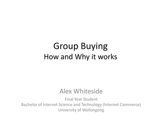 Group BuyingHow and Why it works Alex Whiteside Final Year StudentBachelor of Internet Science and Technology (Internet Commerce)University of Wollongong 