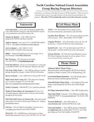 North Carolina National Guard Association
                                                     Group Buying Program Directory
                                              Listed below are businesses that offer discounts to NCNGA members. When you receive
                                              a discount please express your appreciation to the merchant for participating in our
                                              program. Must show NCNGA membership card to receive those discounts, as noted.



                      Nationwide                                                   Cell Phone Plans
AAA Auto Club — Save $10 on first time membership.                 AT&T - 15% off monthly service charge. Go to: 	
Call 1-866-566-8635 and give code NCNATGO1 or go to                att.com/wireless/army and mention code 2421660.
www.joinaaanow.com and use same code.
                                                                   Carolina West Wireless – 25% off wireless phones & 50%
Alamo Car Rental — Call 1-800-354-2322                             off accessories. POC - Karen Bolin 336-973-5000.
Request ID #706768 and Rate Code BY.

Apple Computer - Save up to 17%. Call 800-MY-APPLE                 Cingular Wireless – 19% off monthly service & 10% off
or go to www.apple.com/eppstore/nationalguard                      accessories. Contact NCNGA for more information.

Avis Car Rental — Call 1-800-331-1212.                             Sprint/Nextel – Save 15% on Sprint plans and 10% on
Provide AWD # A556407 when reserving.                              Nextel plans. Call the NCNGA for more information.

BB&T – Enhanced Checking @ no extra charge. Go to                  Verizon Wireless - NC National Guard Members receive
local branch or www.bbt.com/atwork.                                20% State Employee discount on service plans. Go to
                                                                   www.verizonwireless.com/discounts.
Bay Treasures - 10% discount on all orders.
Use code NCNG @ www.btreasures.com

From You Flowers - Go to www.fromyouflowers.com/ncnga
                                                                                      Theme Parks
or call 800-838-8853 for 20% discount. Mention code 30X.
                                                                   Anheuser Busch Theme Parks —
Get-Away Today Tours — Save $$$$ by ordering a vacation            Discount tickets sold through the NCNGA for Busch
package through this company. Contact NCNGA for brochure.          Gardens & Water Country USA in Williamsburg, VA.
Hertz Car Rental — Call 1-800-654-6511 Provide CDP # 81786         Carowinds/Kings Dominion – Save $$ off gate price.
High Country Horse Camp, LLC - 20% discount on camping
                                                                   Discount tickets sold through the NCNGA.
fees. Located in Troudale, VA 1-276-388-3992.                      Emerald Pointe Water Park — (Greensboro) Discount
http://www.campingfriend.com/highcountryhorsecamp/.
                                                                   tickets sold through the NCNGA. Save $$$ off gate
Thrifty Car Rental - 1-800-400-8877. Gov’t perferred credential.   price.

Medieval Times Dinner & Tournament (SC) Save 15%
                                                                   Six Flags Amusement Parks — Save $$$ off gate price.
off regular admission (dinner & show). Discount card available     The Great Wolf - Concord - 10% off best available rate.
through the NCNGA office.                                          1-866-925-9653 or www.greatwolf.com. Use promo code
                                                                   HEROES.
Putt-Putt Golf Courses of America, Inc. Discounts on golf
games, game-room tokens, batting cage & bumper cars. Good at       Tweetsie Railroad — Save $$$ online at
participating courses.                                             www.tweetsie.com. Call the NCNGA for code.
UK Gear – 50% off “Made for the Military” footwear. Go to          Universal Studios — Save $$$ by going to www.uni-
www.ukgear.com and enter code NATGUARD08.                          versalfanclub.com or calling 888-777-2131, ext 2 and
                                                                   providing our Fan Club number, FAN62397.
WELLCO - 20% off MSRP prices. Send orders to: Lindsey
Harmon lharmon@wellco.com or call 1-865-966-1333. ext. 1009.
                                                                                                                  Continued ~
 