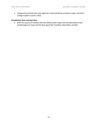 DAILY DEAL WHITE PAPER                                             HARVARD | BUSINESS | SCHOOL


      Livingsocial launched two niche sights for travel and family and plan to open a third for
       college student in early in 2011

Competition from non deal sites
    With the success of nondeal sites like GiltCity other major internet destinations have
     already begun to move into the deal space like TravelZoo, OpenTable, and AOL.




                                               13
 