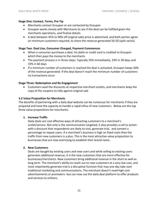 DAILY DEAL WHITE PAPER                                             HARVARD | BUSINESS | SCHOOL


Stage One: Contact, Terms, Pre-Tip
    Merchants contact Groupon or are contacted by Groupon
    Groupon works closely with Merchants to see if the deal can be fulfilled given the
       merchants operations, and finalize details
    A deal between 45% to 90% off original sales price is advertised, and both parties agree
       on minimum customers required, to share the revenue generated 50-50 (split varies)

Stage Two: Deal Live, Consumer Charged, Payment Commences
    When a consumer purchases a deal, his debit or credit card is credited to Groupon
       which then pays the money to the merchants
    The payment process is in three steps: Typically 33% immediately, 33% in 30 days and
       33% in 60 days
    If a minimum number of customers is reached the deal is activated, Groupon keeps 50%
       of the revenue generated. If the deal doesn’t reach the minimum number of customers
       no transactions occur

Stage Three: Redemption and Re-Engagement
    Customers avail the discounts at respective merchant outlets, and merchants keep the
       copy of the coupons to tally against original sale

3.2 Value Proposition for Merchants
The benefits of partnering with a daily deal website can be numerous for merchants if they are
prepared and have the capacity to handle a rapid influx of new customers. Below are the top
three value propositions for merchants:

   1. Increase Traffic
      Daily deals are cost effective ways of attracting customers to a merchant’s
      outlet/service. Not only is the communication targeted, it also provides a call to action-
      with a discount that respondents are likely to visit, generate trial, and convert a
      percentage to repeat users. If a merchant’s business is high on fixed costs then the
      traffic from new customers is a plus. This is the most attractive value proposition to
      businesses that are new and trying to establish their brand name.

   2. New Customers
      Deals are bought by existing users and new users and while selling to existing users
      generates additional revenue, it is the new customers that are more effective for
      businesses/merchants. New customers bring additional revenue in the short as well as
      long term. The merchant’s ability to reach out to new customers at a very low cost, and
      most importantly generate trial is a disruptive function that may one day take over
      traditional marketing and communications. The merchant doesn’t need high cost
      advertisements or promoters- but can now use the daily deal platform to offer products
      and services to millions.



                                               15
 