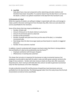 DAILY DEAL WHITE PAPER                                              HARVARD | BUSINESS | SCHOOL


   3. Low Risk
      Daily deals have a low cost compared to other advertising and sales mediums and
      therefore have lower risk profile. If a customer doesn’t buy the deal there is no harm to
      the dealer, as there is no upfront investment in the deal form the merchant’s end.

3.3 Economics of a Deal
While the majority of retailers are willing to indulge in repeat deals with sites, and manage to
make a profit in the short and long term from the deals they offer, there are some deals that
can be unprofitable for the merchant.

Some of the drivers that may impact profitability are:
   o Number of deals sold
   o Amount of discount on the deals relative to actual price
   o Amount of commission given to a deal site
   o Duration of the promotion
   o Number of people who paid more than just the value of the deal, i.e. immediate
      incremental sales
   o Deal design; does the deal encourage repeat purchase based on rewards or staggered
      discounts
   o Number of new customers reached

In addition, research conducted with Groupon merchants states that there is strong evidence
that profitability of a deal can be predicted by two key factorsxxv:
    o Employee satisfaction with Groupon shoppers
    o Effectiveness in reaching new customers

This shows that not only is it important for businesses to make incremental revenue, but
employees must be able to deal with the spike in sales and offer great customer service to the
bulge of new customers. Vendors who lose money on deals are those who offer excessively
deep discounts, share revenues with daily deal sites and are not able to generate incremental
value for their businesses or for their employees.

A study conducted among 150 small businesses showed how many businesses came out
profitable form the deal and why. The following graph taken from the study shows that the bulk
of promotions turned out to be unprofitable.




                                                16
 