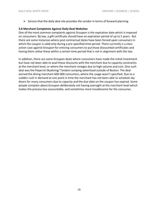 DAILY DEAL WHITE PAPER                                            HARVARD | BUSINESS | SCHOOL


    Service that the daily deal site provides the vendor in terms of forward planning

3.6 Merchant Complaints Against Daily Deal Websites
One of the most common complaints against Groupon is the expiration date which is imposed
on consumers. By law, a gift certificate should have an expiration period of up to 5 years. But
there are some instances where post contractual dates have been forced upon consumers in
which the coupon is valid only during a pre-specified time period. There currently is a class
action case against Groupon for enticing consumers to purchase discounted certificates and
having them utilize these within a certain time period that is not in alignment with the law.

In addition, there are some Groupon deals where consumers have made the initial investment
but have not been able to avail these discounts with the merchant due to capacity constraints
at the merchant level, or where the merchant reneges due to high volume and cost. One such
deal was the Peperrel Skydiving/ Tandem Jumping advertised outside of Boston. The deal
earned the diving merchant 600-900 consumers, where the usage wasn’t specified. Due to a
sudden rush in demand at one point in time the merchant has not been able to schedule sky
divers for many consumers due to capacity and the due date on the coupon has expired. Some
people complain about Groupon deliberately not having oversight at the merchant level which
makes the process less accountable, and sometimes more troublesome for the consumer.




                                               19
 