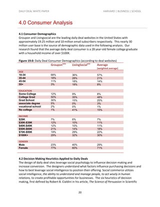 DAILY DEAL WHITE PAPER                                               HARVARD | BUSINESS | SCHOOL



4.0 Consumer Analysis

4.1 Consumer Demographics
Groupon and Livingsocial are the leading daily deal websites in the United States with
approximately 19.25 million and 10 million email subscribers respectively. This nearly 30
million user base is the source of demographic data used in the following analysis. Our
research found that the average daily deal consumer is a 28 year-old female college graduate
with a household income of over $100K.

Figure 19.0: Daily Deal Consumer Demographics (according to deal websites)
                          Grouponxxix  LivingSocialxxx     Average
                                                               (weighted average)
AGE
18-34                    68%               36%                 57%
35-44                    18%               28%                 21%
45-54                    11%               18%                 14%
55+                      3%                18%                 8%

EDUCATION
Some College             12%               9%                  8%
College Grad             50%               35%                 48%
Grad School              30%               15%                 25%
associate degree         5%                0%                  3%
vocational school        2%                0%                  1%
No college               1%                41%                 15%

INCOME
$29K                     7%                6%                  7%
$30K-$39K                12%               10%                 11%
$40K-$49K                12%               10%                 11%
$50K-$69K                21%               14%                 18%
$70K-$99K                19%               29%                 22%
$100K+                   29%               32%                 30%

GENDER
Male                     23%               40%                 29%
Female                   77%               60%                 71%



4.2 Decision Making Heuristics Applied to Daily Deals
The design of daily deal sites leverage social psychology to influence decision making and
increase conversion. The designers understand what factors influence purchasing decisions and
how to best leverage social intelligence to position their offering. Social commerce utilizes
social intelligence, the ability to understand and manage people, to act wisely in human
relations, to create profitable opportunities for businesses. The six heuristics of decision
making, first defined by Robert B. Cialdini in his article, The Science of Persuasion in Scientific


                                                 20
 